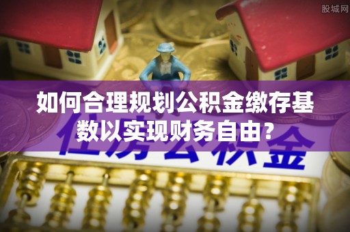 社旗如何合理规划公积金缴存基数以实现财务自由？