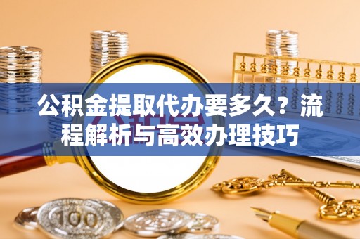 社旗公积金提取代办要多久？流程解析与高效办理技巧