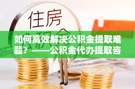 社旗如何高效解决公积金提取难题？——公积金代办提取咨询服务全解析